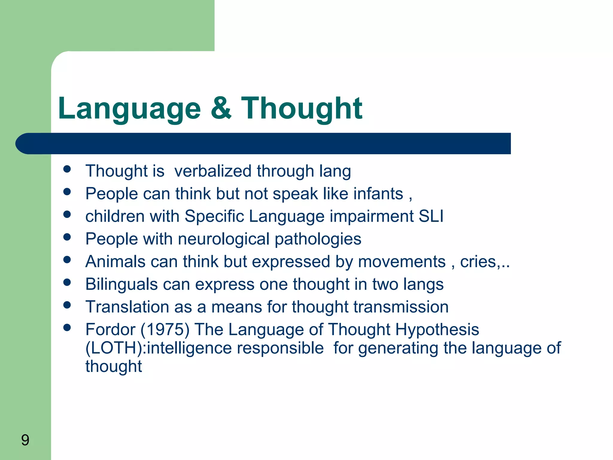 Language & Thought
       Thought is verbalized through lang
       People can think but not speak like infants ,
       children with Specific Language impairment SLI
       People with neurological pathologies
       Animals can think but expressed by movements , cries,..
       Bilinguals can express one thought in two langs
       Translation as a means for thought transmission
       Fordor (1975) The Language of Thought Hypothesis
        (LOTH):intelligence responsible for generating the language of
        thought



9
 