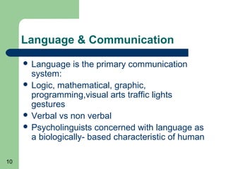 Language & Communication
      Language   is the primary communication
       system:
      Logic, mathematical, graphic,
       programming,visual arts traffic lights
       gestures
      Verbal vs non verbal
      Psycholinguists concerned with language as
       a biologically- based characteristic of human

10
 