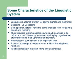 Some Characteristics of the Linguistic
     System
        Language is a formal system for pairing signals and meanings:
        Encoding vs Deccoding
        Both speaker /listener have the same linguistic form for pairing
         sound and meaning
        Their linguistic system enables sounds and meanings to be
         paired,and this is done by a complex and highly organized set
         of principles and rules (grammar and lexicon)
        Knowledge of such system is an implicit or tacit
        Explicit knowledge is temporary and artificial like telephone
         numbers
        Tacit knowledge in the brain /mind and unconscious


11
 