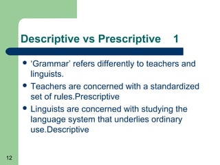 Descriptive vs Prescriptive              1

      ‘Grammar’   refers differently to teachers and
       linguists.
      Teachers are concerned with a standardized
       set of rules.Prescriptive
      Linguists are concerned with studying the
       language system that underlies ordinary
       use.Descriptive


12
 
