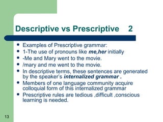Descriptive vs Prescriptive                    2
        Examples of Prescriptive grammar:
        1-The use of pronouns like me,her initially
        -Me and Mary went to the movie.
        /mary and me went to the movie.
        In descriptive terms, these sentences are generated
         by the speaker’s internalized grammar .
        Members of one language community acquire
         colloquial form of this internalized grammar
        Prescriptive rules are tedious ,difficult ,conscious
         learning is needed.

13
 