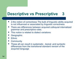 Descriptive vs Prescriptive                                3
        2-the notion of correctness The bulk of linguistic ability acquired
         is not influenced or associated by linguistic correctness.
        There are differences between acquired colloquial internalized
         grammar and prescriptive rules.
        This notion is related to dialect variations:
        Geographic
        Ethnic
        Community
        These all can result in systematic , lexical ,and syntactic
         differences from the transitional standard version of the
         acquired language


14
 