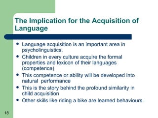 The Implication for the Acquisition of
     Language

        Language acquisition is an important area in
         psycholinguistics.
        Children in every culture acquire the formal
         properties and lexicon of their languages
         (competence)
        This competence or ability will be developed into
         natural performance
        This is the story behind the profound similarity in
         child acquisition
        Other skills like riding a bike are learned behaviours.

18
 