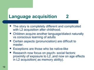 Language acquisition                     2
        The story is completely different and complicated
         with L2 acquisition after childhood.
        Children acquire another language/dialect naturally
         vs conscious learning of adults
        Certain aspects (pronunciation) are difficult to
         master.
        Exceptions are those who be native-like
        Research now focus on psych- social factors:
         proximity of exposure to L2 ,and now on age effects
         in L2 acquisition( as memory ability).

19
 