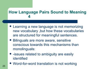 How Language Pairs Sound to Meaning
             4

      Learning   a new language is not memorizing
       new vocabulary ,but how these vocabularies
       are structured for meaningful sentences.
      Bilinguals are more aware, sensitive
       conscious towards this mechanisms than
       monolinguals:
      -issues related to ambiguity are easily
       identified
      Word-for-word translation is not working
23
 