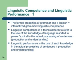 Linguistic Competence and Linguistic
     Performance 1

        The formal properties of grammar ana a lexicon =
         internalized grammar= linguistic competence
        Linguistic competence is a technical term to refer to
         the use of the knowledge of language resorted in
         person’s mind in the actual processing of sentences
         (production and understanding)
        Linguistic performance is the use of such knowledge
         in the actual processing of sentences ( production
         and understanding)

26
 