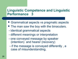 Linguistic Competence and Linguistic
     Performance 3

      Grammatical   aspects vs pragmatic aspects
      The man saw the boy with the binaculars.

     - identical grammatical aspects
     - different meanings or interpretation
     - one conveyed message by speaker
       (intention) and hearer (recovery)
      - if the message is conveyed differently , a
       case of misunderstanding.

28
 