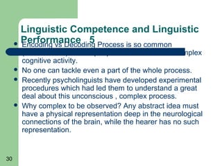 Linguistic Competence and Linguistic
      Performance 5 Process is so common
       Encoding vs Decoding
         (unconscious) so that people never think of its complex
         cognitive activity.
        No one can tackle even a part of the whole process.
        Recently psycholinguists have developed experimental
         procedures which had led them to understand a great
         deal about this unconscious , complex process.
        Why complex to be observed? Any abstract idea must
         have a physical representation deep in the neurological
         connections of the brain, while the hearer has no such
         representation.


30
 