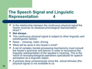 The Speech Signal and Linguistic
     Representation       4
        Is the relationship between the continuous physical signal the
         hearer receives its idealized phonological representation
         direct ?
        Not always.
        This continuous physical signal is subject to other linguistic and
         extralinguistic factors:
        Noise - chewing- radio- driving
        What will be done in the hearer’s mind?
        A set of complex mental processing mechanisms must consult
         the hearer’s grammar and lexicon in order to reconstruct the
         linguistic representation of the speaker’s meaning. This is the
         result of neurophysiological operations specialized for speech
         perception as a linguistic object.
        A process done unconsciously since the actual stimulus (the
         physical signal) is not available to us.
34
 