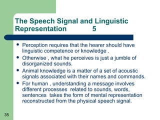The Speech Signal and Linguistic
     Representation       5

        Perception requires that the hearer should have
         linguistic competence or knowledge .
        Otherwise , what he perceives is just a jumble of
         disorganized sounds.
        Animal knowledge is a matter of a set of acoustic
         signals associated with their names and commands.
        For human , understanding a message involves
         different processes related to sounds, words,
         sentences takes the form of mental representation
         reconstructed from the physical speech signal.

35
 