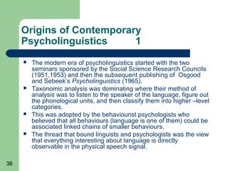 Origins of Contemporary
     Psycholinguistics     1
        The modern era of psycholinguistics started with the two
         seminars sponsored by the Social Science Research Councils
         (1951,1953) and then the subsequent publishing of Osgood
         and Sebeek’s Psycholinguistics (1965).
        Taxonomic analysis was dominating where their method of
         analysis was to listen to the speaker of the language, figure out
         the phonological units, and then classify them into higher –level
         categories.
        This was adopted by the behaviourist psychologists who
         believed that all behaviours (language is one of them) could be
         associated linked chains of smaller behaviours.
        The thread that bound linguists and psychologists was the view
         that everything interesting about language is directly
         observable in the physical speech signal.

36
 