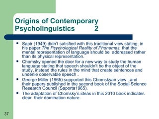 Origins of Contemporary
     Psycholinguistics     2
        Sapir (1949) didn’t satisfied with this traditional view stating, in
         his paper The Psychological Reality of Phonemes, that the
         mental representation of language should be addressed rather
         than its physical representation.
        Chomsky opened the door for a new way to study the human
         language stating that speech shouldn’t be the object of the
         study, instead the rules in the mind that create sentences and
         underlie observable speech .
        George Miller (1965) supported this Chomskyan view , and
         their papers published in the second book of the Social Science
         Research Council (Saporta1965).
        The adaptation of Chomsky’s ideas in this 2010 book indicates
         clear their domination nature.


37
 