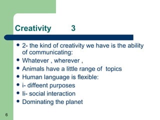 Creativity           3
     2-  the kind of creativity we have is the ability
      of communicating:
     Whatever , wherever ,
     Animals have a little range of topics
     Human language is flexible:
     i- diffeent purposes
     Ii- social interaction
     Dominating the planet

6
 