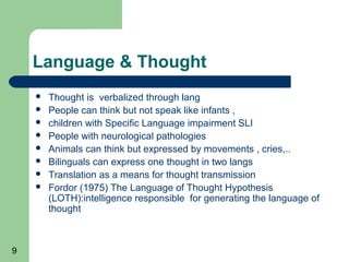 Language & Thought
       Thought is verbalized through lang
       People can think but not speak like infants ,
       children with Specific Language impairment SLI
       People with neurological pathologies
       Animals can think but expressed by movements , cries,..
       Bilinguals can express one thought in two langs
       Translation as a means for thought transmission
       Fordor (1975) The Language of Thought Hypothesis
        (LOTH):intelligence responsible for generating the language of
        thought



9
 
