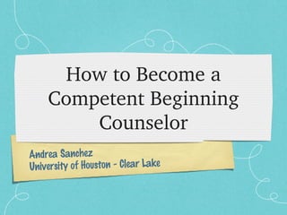 How to Become a 
    Competent Beginning 
        Counselor
Andrea Sanchez
University of Houston - Clear Lake
 