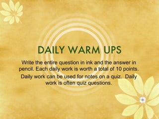 DAILY WARM UPS Write the entire question in ink and the answer in pencil. Each daily work is worth a total of 10 points. Daily work can be used for notes on a quiz.  Daily work is often quiz questions. 