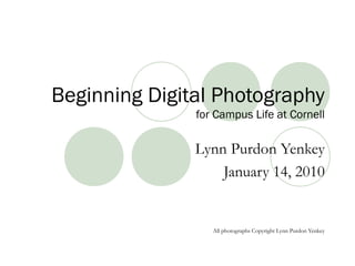 Beginning Digital Photography
for Campus Life at Cornell
Lynn Purdon Yenkey
January 14, 2010
All photographs Copyright Lynn Purdon Yenkey
 