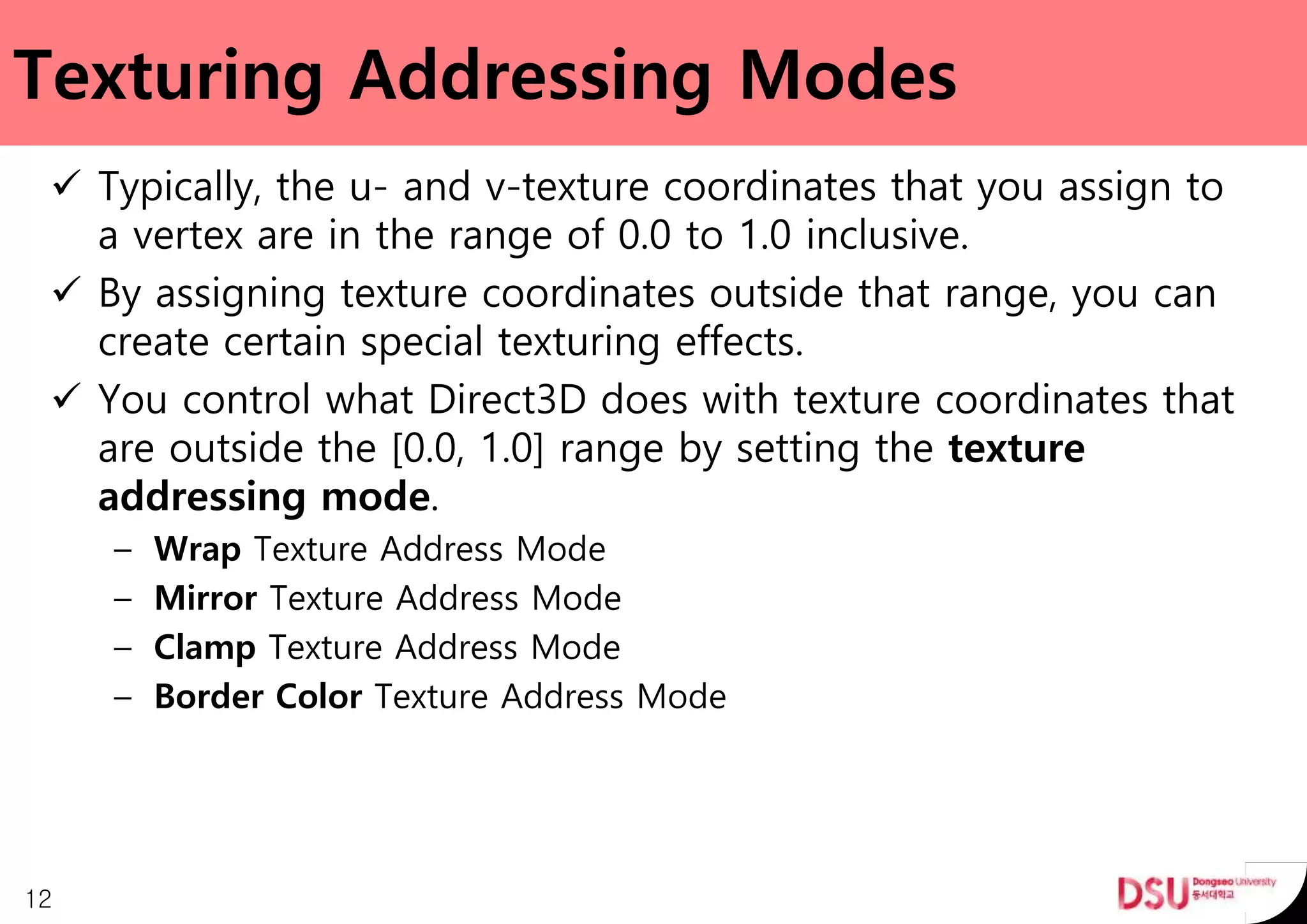 Texturing Addressing Modes
 Typically, the u- and v-texture coordinates that you assign to
a vertex are in the range of 0.0 to 1.0 inclusive.
 By assigning texture coordinates outside that range, you can
create certain special texturing effects.
 You control what Direct3D does with texture coordinates that
are outside the [0.0, 1.0] range by setting the texture
addressing mode.
– Wrap Texture Address Mode
– Mirror Texture Address Mode
– Clamp Texture Address Mode
– Border Color Texture Address Mode
12
 