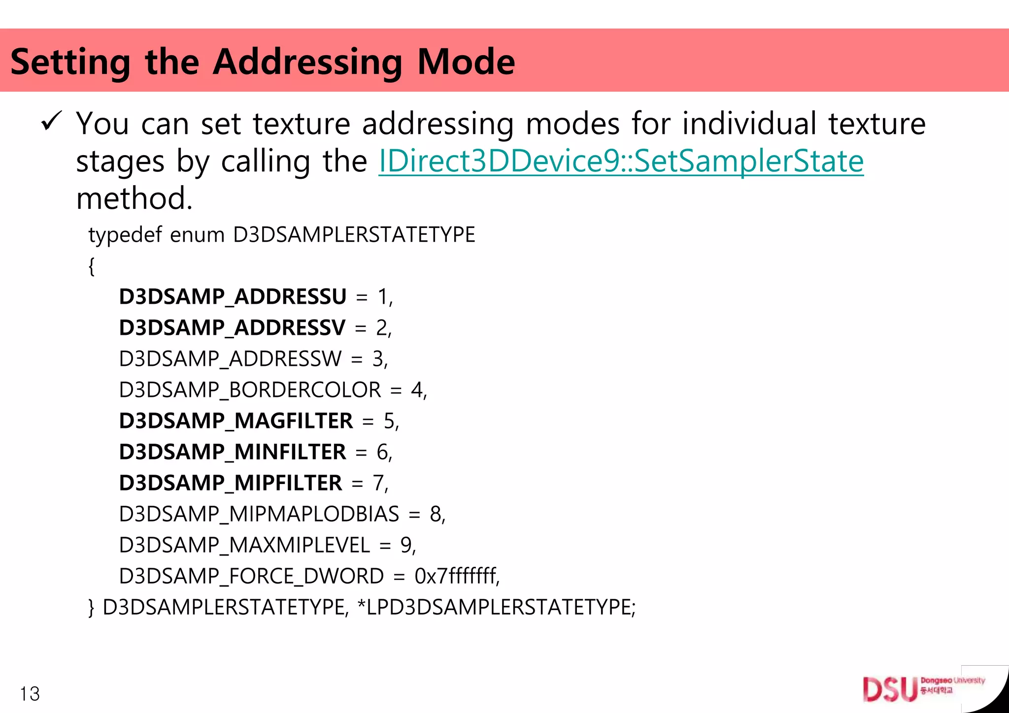 Setting the Addressing Mode
 You can set texture addressing modes for individual texture
stages by calling the IDirect3DDevice9::SetSamplerState
method.
typedef enum D3DSAMPLERSTATETYPE
{
D3DSAMP_ADDRESSU = 1,
D3DSAMP_ADDRESSV = 2,
D3DSAMP_ADDRESSW = 3,
D3DSAMP_BORDERCOLOR = 4,
D3DSAMP_MAGFILTER = 5,
D3DSAMP_MINFILTER = 6,
D3DSAMP_MIPFILTER = 7,
D3DSAMP_MIPMAPLODBIAS = 8,
D3DSAMP_MAXMIPLEVEL = 9,
D3DSAMP_FORCE_DWORD = 0x7fffffff,
} D3DSAMPLERSTATETYPE, *LPD3DSAMPLERSTATETYPE;
13
 