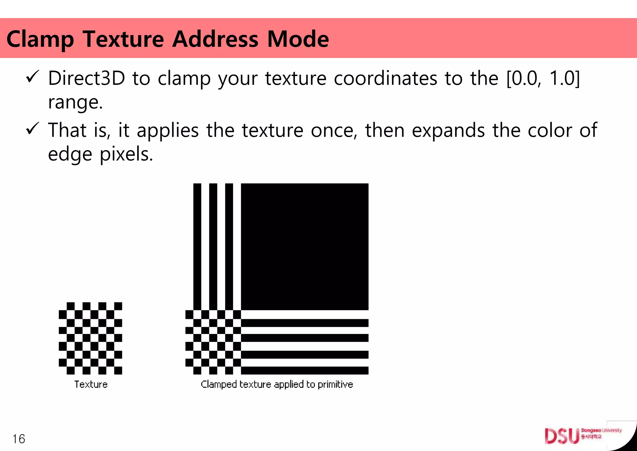 Clamp Texture Address Mode
 Direct3D to clamp your texture coordinates to the [0.0, 1.0]
range.
 That is, it applies the texture once, then expands the color of
edge pixels.
16
 