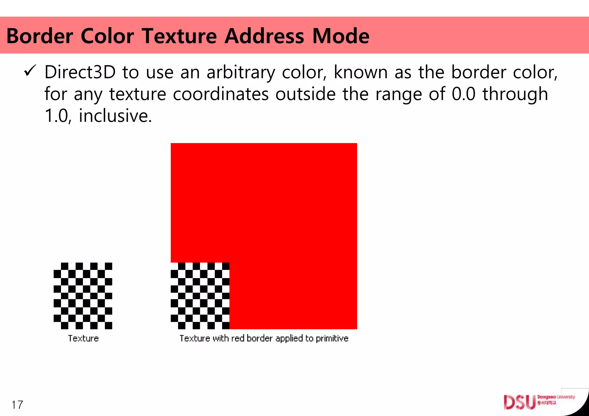Border Color Texture Address Mode
 Direct3D to use an arbitrary color, known as the border color,
for any texture coordinates outside the range of 0.0 through
1.0, inclusive.
17
 