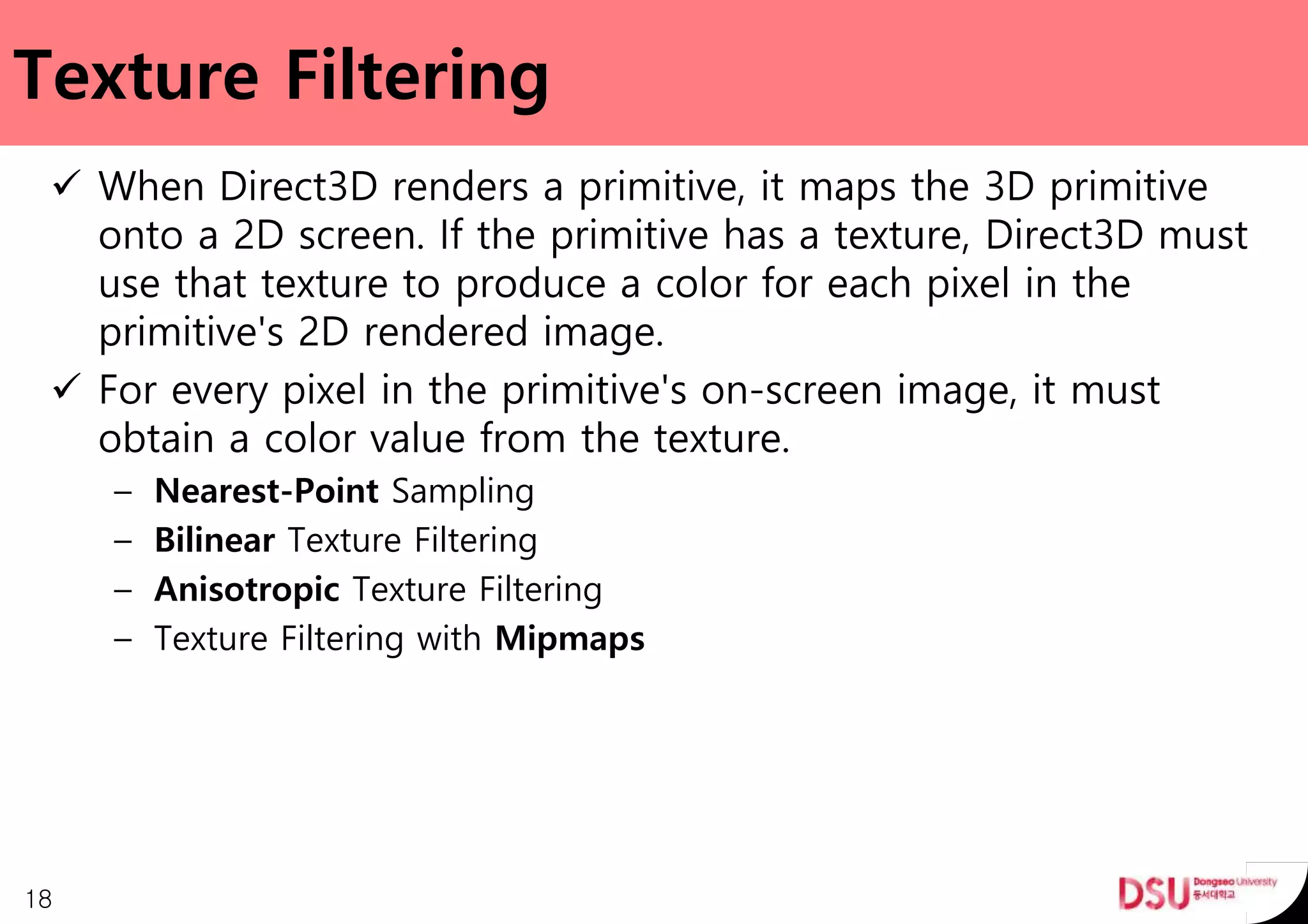 Texture Filtering
 When Direct3D renders a primitive, it maps the 3D primitive
onto a 2D screen. If the primitive has a texture, Direct3D must
use that texture to produce a color for each pixel in the
primitive's 2D rendered image.
 For every pixel in the primitive's on-screen image, it must
obtain a color value from the texture.
– Nearest-Point Sampling
– Bilinear Texture Filtering
– Anisotropic Texture Filtering
– Texture Filtering with Mipmaps
18
 
