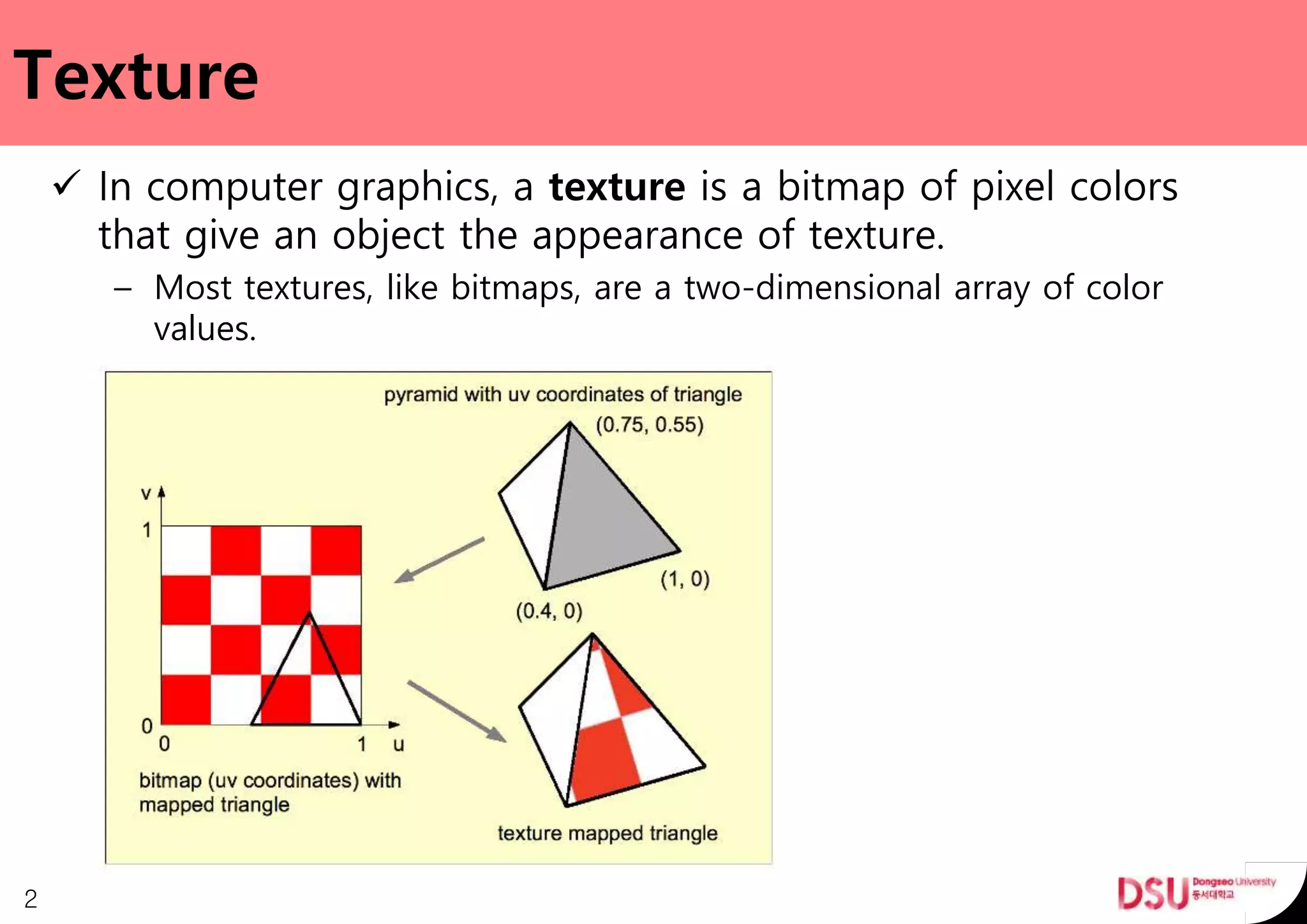 Texture
 In computer graphics, a texture is a bitmap of pixel colors
that give an object the appearance of texture.
– Most textures, like bitmaps, are a two-dimensional array of color
values.
2
 
