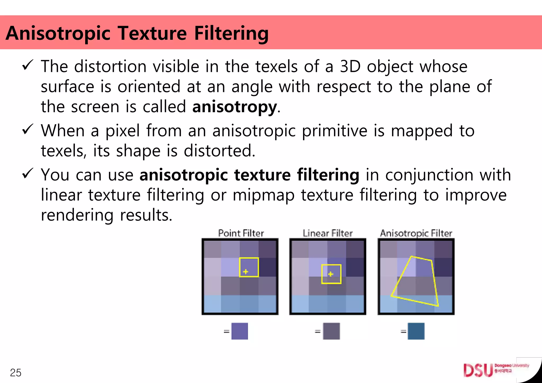 Anisotropic Texture Filtering
 The distortion visible in the texels of a 3D object whose
surface is oriented at an angle with respect to the plane of
the screen is called anisotropy.
 When a pixel from an anisotropic primitive is mapped to
texels, its shape is distorted.
 You can use anisotropic texture filtering in conjunction with
linear texture filtering or mipmap texture filtering to improve
rendering results.
25
 