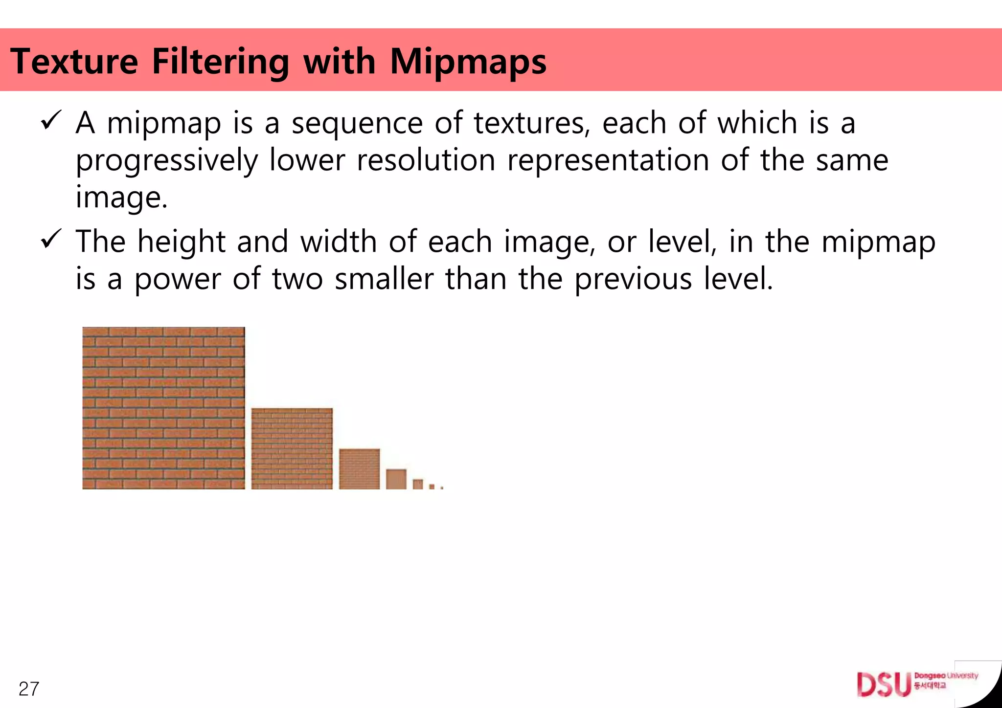 Texture Filtering with Mipmaps
 A mipmap is a sequence of textures, each of which is a
progressively lower resolution representation of the same
image.
 The height and width of each image, or level, in the mipmap
is a power of two smaller than the previous level.
27
 