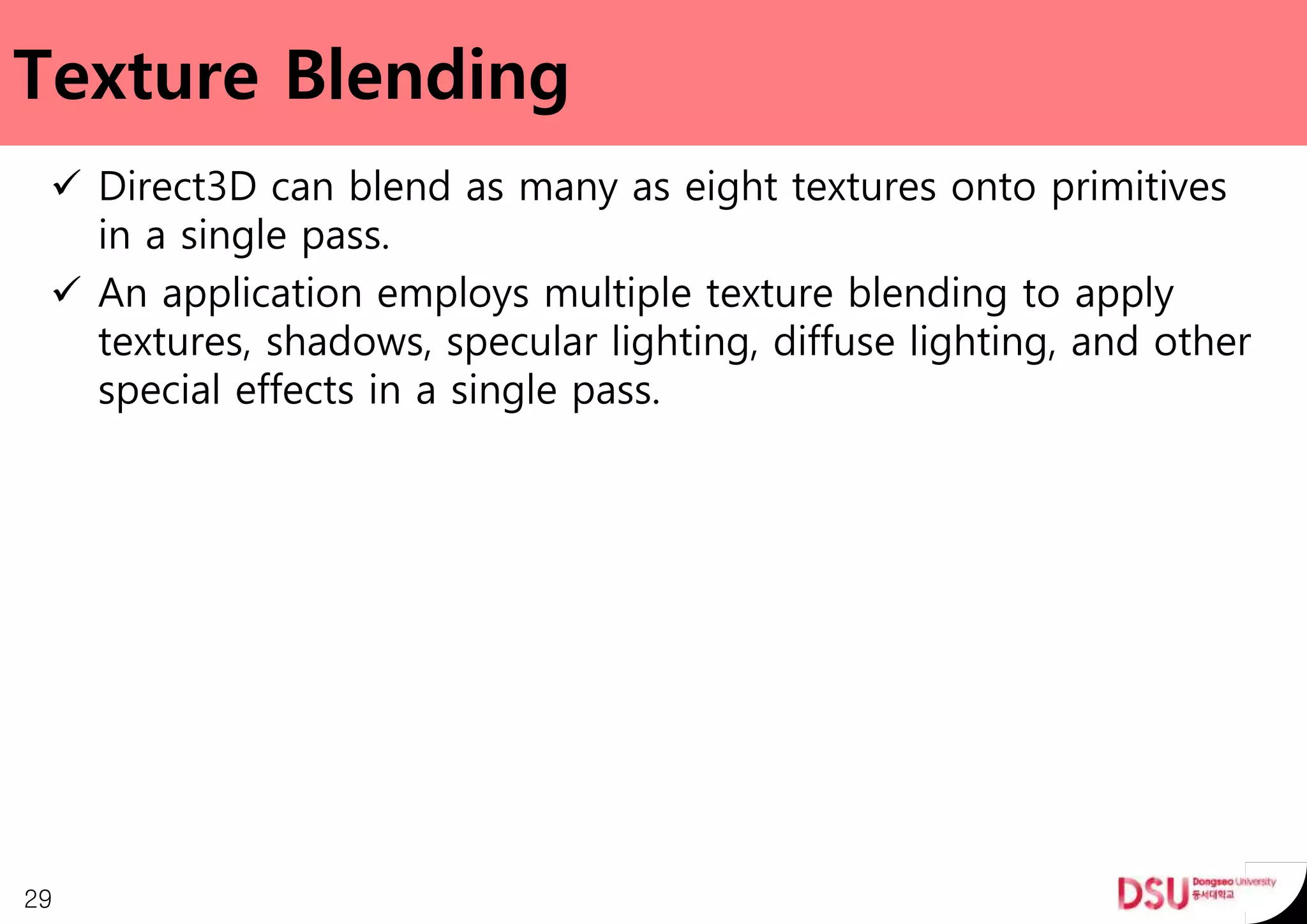 Texture Blending
 Direct3D can blend as many as eight textures onto primitives
in a single pass.
 An application employs multiple texture blending to apply
textures, shadows, specular lighting, diffuse lighting, and other
special effects in a single pass.
29
 
