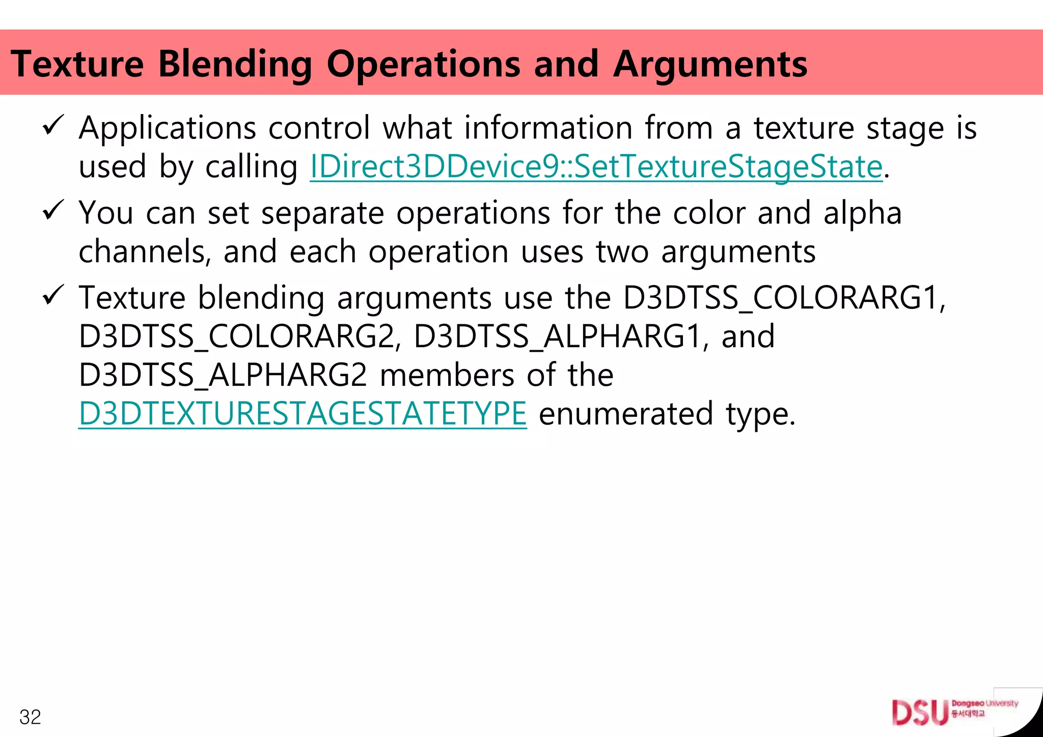Texture Blending Operations and Arguments
 Applications control what information from a texture stage is
used by calling IDirect3DDevice9::SetTextureStageState.
 You can set separate operations for the color and alpha
channels, and each operation uses two arguments
 Texture blending arguments use the D3DTSS_COLORARG1,
D3DTSS_COLORARG2, D3DTSS_ALPHARG1, and
D3DTSS_ALPHARG2 members of the
D3DTEXTURESTAGESTATETYPE enumerated type.
32
 