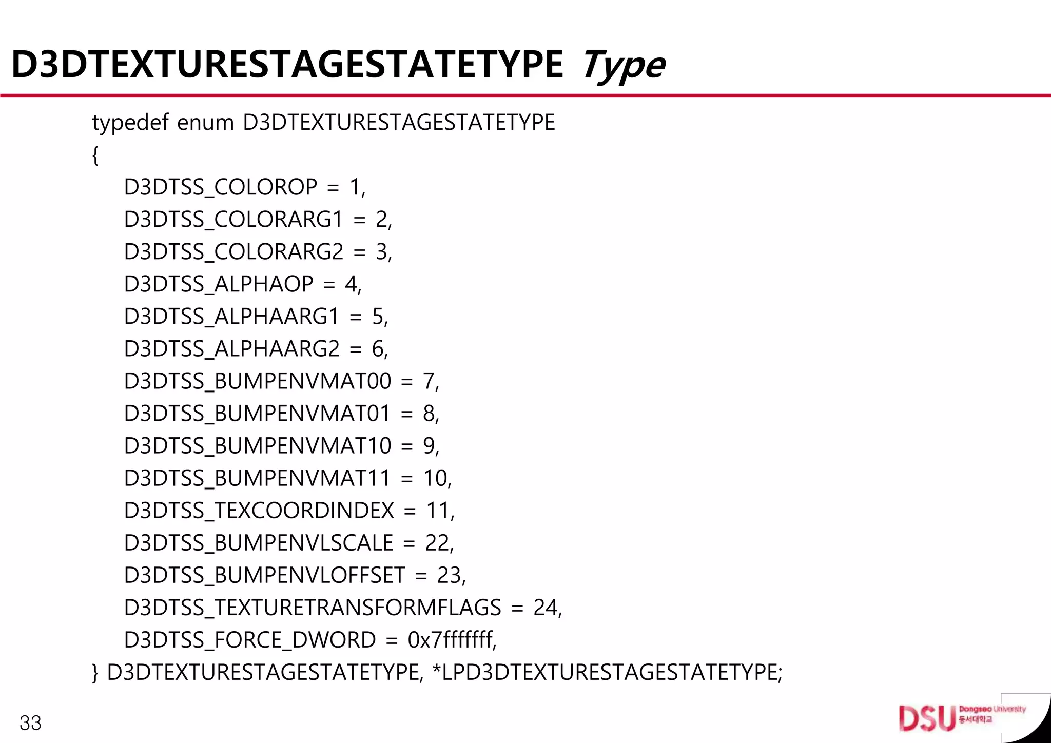 D3DTEXTURESTAGESTATETYPE Type
typedef enum D3DTEXTURESTAGESTATETYPE
{
D3DTSS_COLOROP = 1,
D3DTSS_COLORARG1 = 2,
D3DTSS_COLORARG2 = 3,
D3DTSS_ALPHAOP = 4,
D3DTSS_ALPHAARG1 = 5,
D3DTSS_ALPHAARG2 = 6,
D3DTSS_BUMPENVMAT00 = 7,
D3DTSS_BUMPENVMAT01 = 8,
D3DTSS_BUMPENVMAT10 = 9,
D3DTSS_BUMPENVMAT11 = 10,
D3DTSS_TEXCOORDINDEX = 11,
D3DTSS_BUMPENVLSCALE = 22,
D3DTSS_BUMPENVLOFFSET = 23,
D3DTSS_TEXTURETRANSFORMFLAGS = 24,
D3DTSS_FORCE_DWORD = 0x7fffffff,
} D3DTEXTURESTAGESTATETYPE, *LPD3DTEXTURESTAGESTATETYPE;
33
 