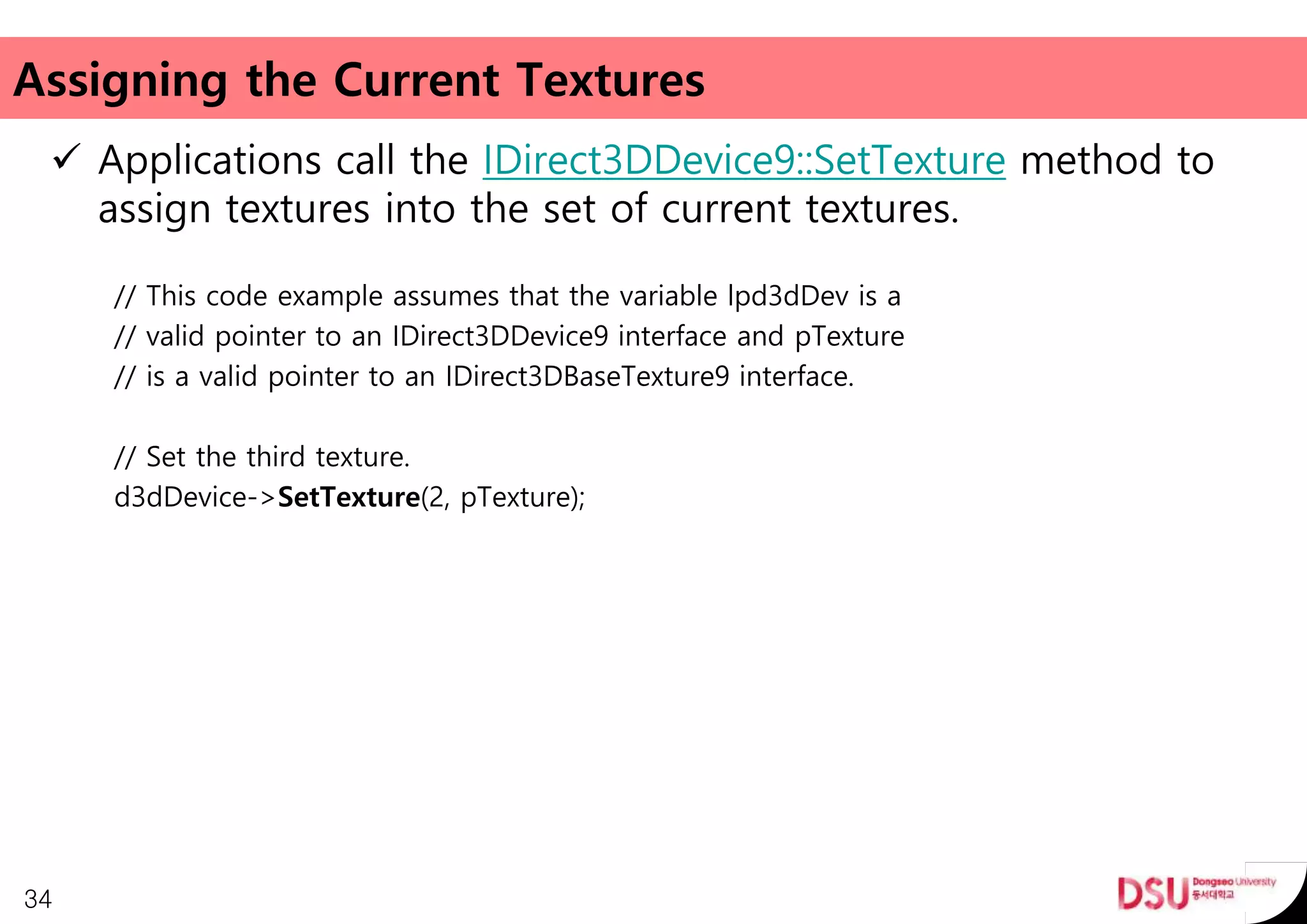 Assigning the Current Textures
 Applications call the IDirect3DDevice9::SetTexture method to
assign textures into the set of current textures.
// This code example assumes that the variable lpd3dDev is a
// valid pointer to an IDirect3DDevice9 interface and pTexture
// is a valid pointer to an IDirect3DBaseTexture9 interface.
// Set the third texture.
d3dDevice->SetTexture(2, pTexture);
34
 