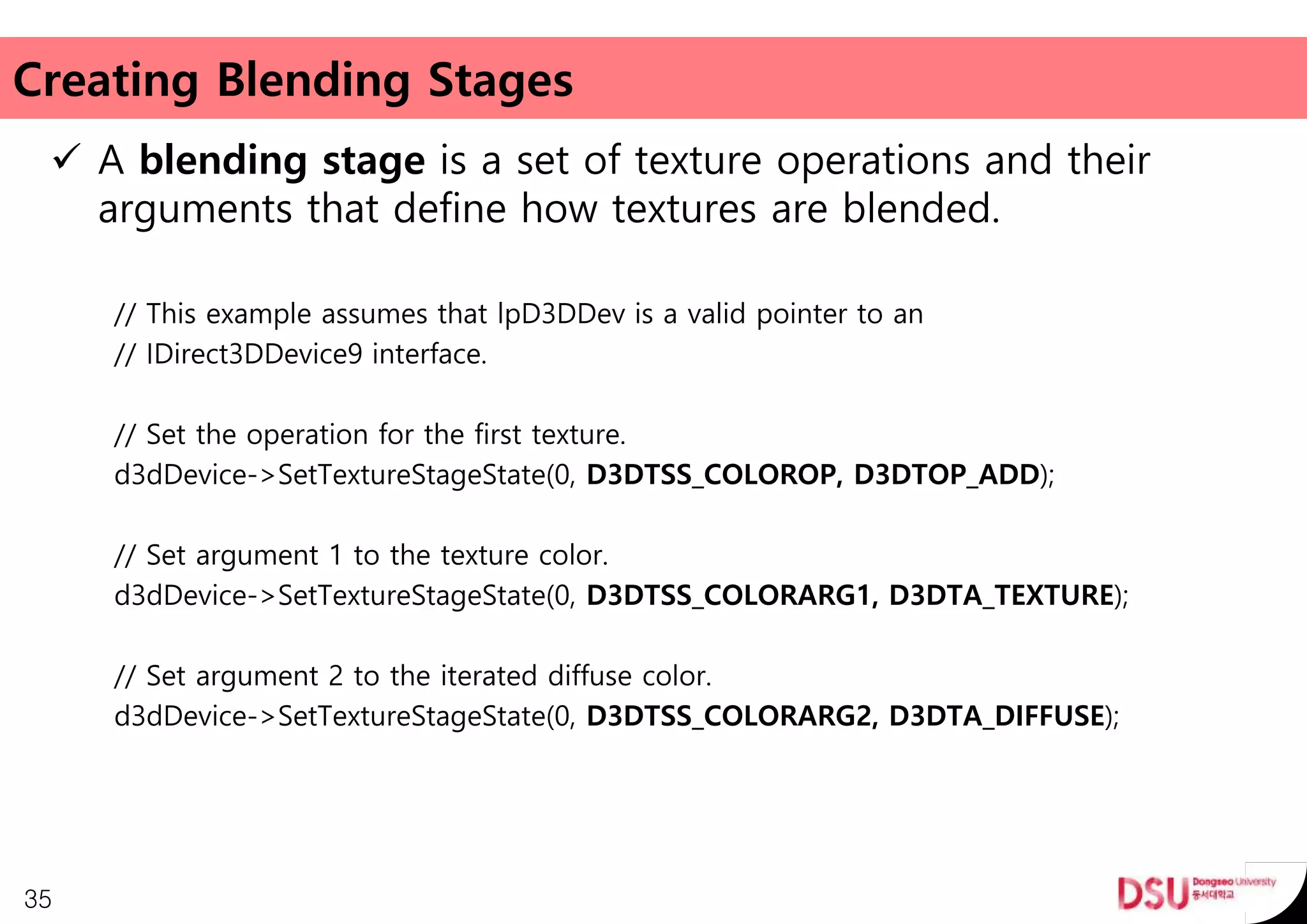 Creating Blending Stages
 A blending stage is a set of texture operations and their
arguments that define how textures are blended.
// This example assumes that lpD3DDev is a valid pointer to an
// IDirect3DDevice9 interface.
// Set the operation for the first texture.
d3dDevice->SetTextureStageState(0, D3DTSS_COLOROP, D3DTOP_ADD);
// Set argument 1 to the texture color.
d3dDevice->SetTextureStageState(0, D3DTSS_COLORARG1, D3DTA_TEXTURE);
// Set argument 2 to the iterated diffuse color.
d3dDevice->SetTextureStageState(0, D3DTSS_COLORARG2, D3DTA_DIFFUSE);
35
 