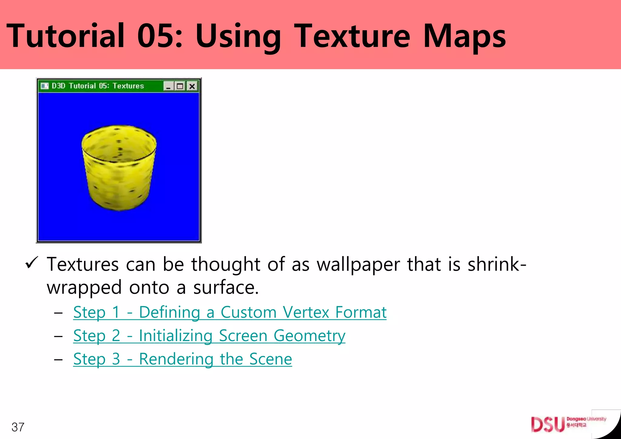 Tutorial 05: Using Texture Maps
 Textures can be thought of as wallpaper that is shrink-
wrapped onto a surface.
– Step 1 - Defining a Custom Vertex Format
– Step 2 - Initializing Screen Geometry
– Step 3 - Rendering the Scene
37
 