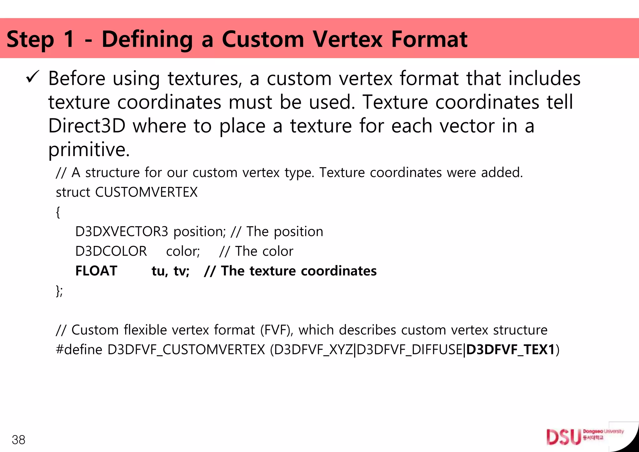 Step 1 - Defining a Custom Vertex Format
 Before using textures, a custom vertex format that includes
texture coordinates must be used. Texture coordinates tell
Direct3D where to place a texture for each vector in a
primitive.
// A structure for our custom vertex type. Texture coordinates were added.
struct CUSTOMVERTEX
{
D3DXVECTOR3 position; // The position
D3DCOLOR color; // The color
FLOAT tu, tv; // The texture coordinates
};
// Custom flexible vertex format (FVF), which describes custom vertex structure
#define D3DFVF_CUSTOMVERTEX (D3DFVF_XYZ|D3DFVF_DIFFUSE|D3DFVF_TEX1)
38
 