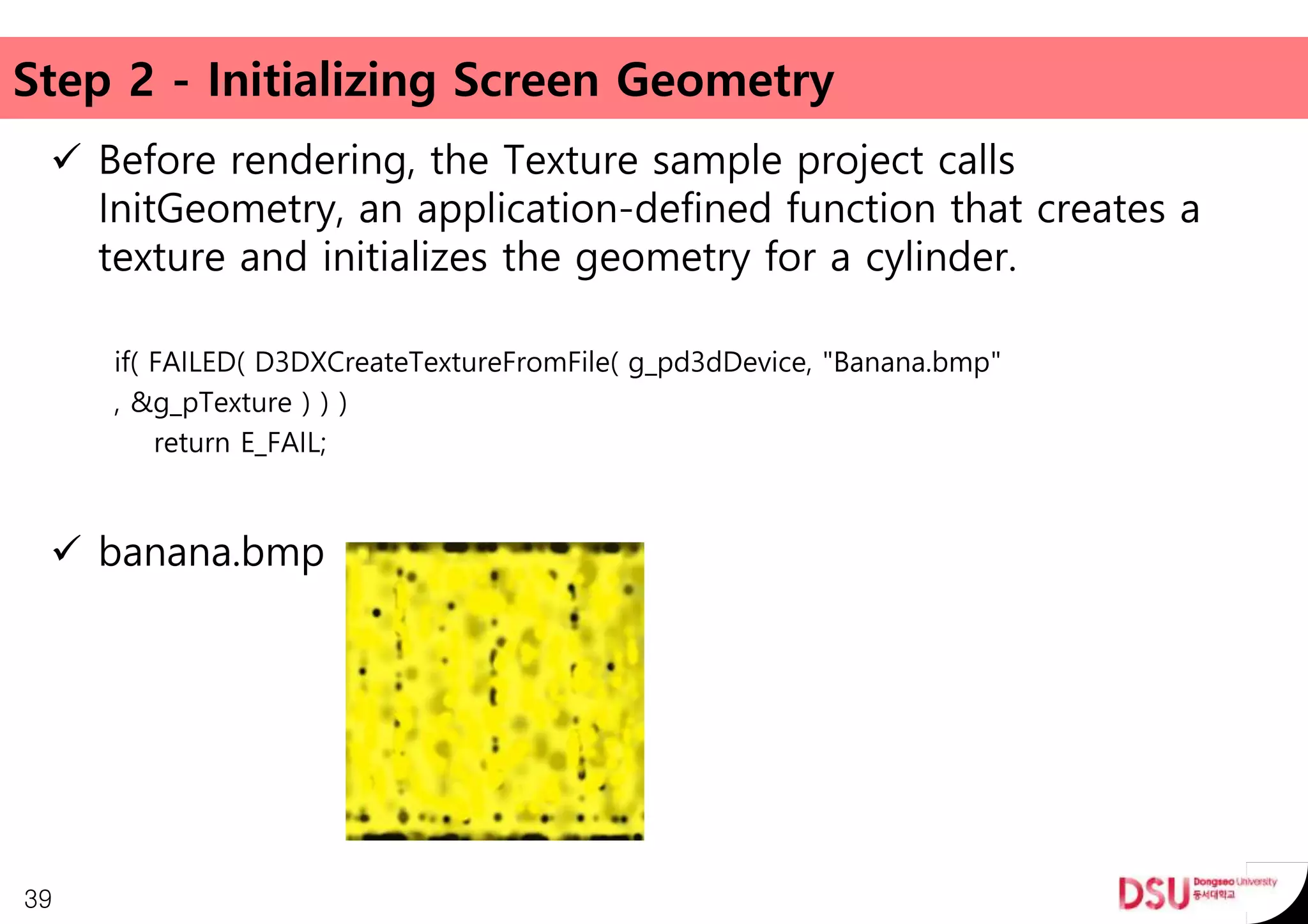 Step 2 - Initializing Screen Geometry
 Before rendering, the Texture sample project calls
InitGeometry, an application-defined function that creates a
texture and initializes the geometry for a cylinder.
if( FAILED( D3DXCreateTextureFromFile( g_pd3dDevice, "Banana.bmp"
, &g_pTexture ) ) )
return E_FAIL;
 banana.bmp
39
 