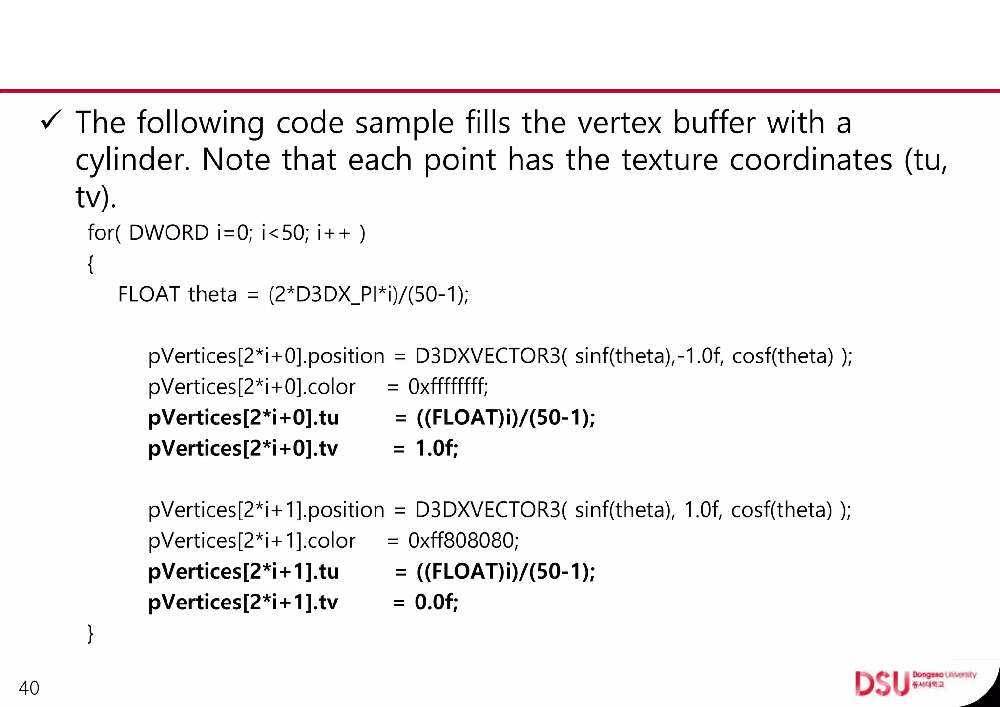  The following code sample fills the vertex buffer with a
cylinder. Note that each point has the texture coordinates (tu,
tv).
for( DWORD i=0; i<50; i++ )
{
FLOAT theta = (2*D3DX_PI*i)/(50-1);
pVertices[2*i+0].position = D3DXVECTOR3( sinf(theta),-1.0f, cosf(theta) );
pVertices[2*i+0].color = 0xffffffff;
pVertices[2*i+0].tu = ((FLOAT)i)/(50-1);
pVertices[2*i+0].tv = 1.0f;
pVertices[2*i+1].position = D3DXVECTOR3( sinf(theta), 1.0f, cosf(theta) );
pVertices[2*i+1].color = 0xff808080;
pVertices[2*i+1].tu = ((FLOAT)i)/(50-1);
pVertices[2*i+1].tv = 0.0f;
}
40
 