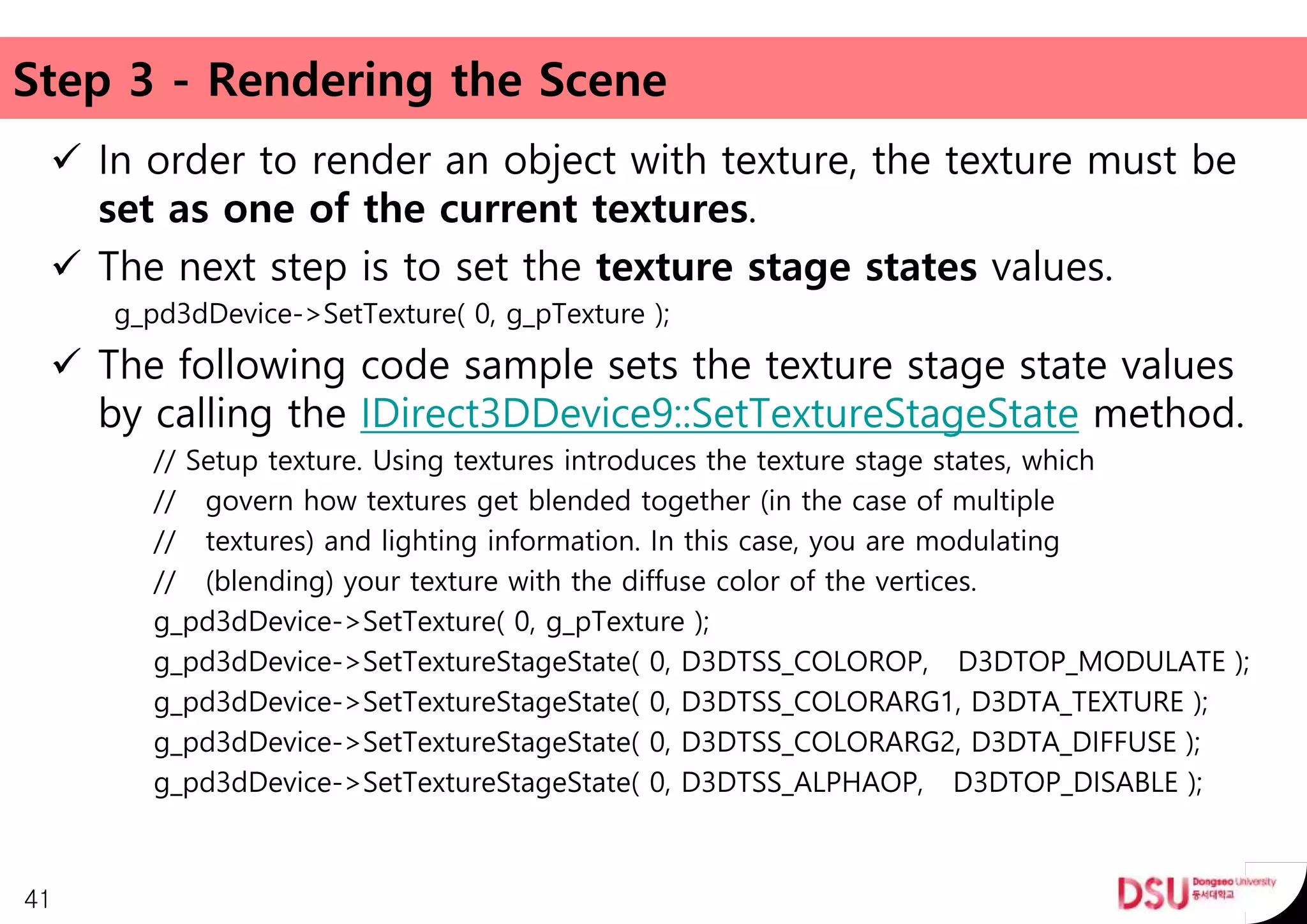 Step 3 - Rendering the Scene
 In order to render an object with texture, the texture must be
set as one of the current textures.
 The next step is to set the texture stage states values.
g_pd3dDevice->SetTexture( 0, g_pTexture );
 The following code sample sets the texture stage state values
by calling the IDirect3DDevice9::SetTextureStageState method.
// Setup texture. Using textures introduces the texture stage states, which
// govern how textures get blended together (in the case of multiple
// textures) and lighting information. In this case, you are modulating
// (blending) your texture with the diffuse color of the vertices.
g_pd3dDevice->SetTexture( 0, g_pTexture );
g_pd3dDevice->SetTextureStageState( 0, D3DTSS_COLOROP, D3DTOP_MODULATE );
g_pd3dDevice->SetTextureStageState( 0, D3DTSS_COLORARG1, D3DTA_TEXTURE );
g_pd3dDevice->SetTextureStageState( 0, D3DTSS_COLORARG2, D3DTA_DIFFUSE );
g_pd3dDevice->SetTextureStageState( 0, D3DTSS_ALPHAOP, D3DTOP_DISABLE );
41
 