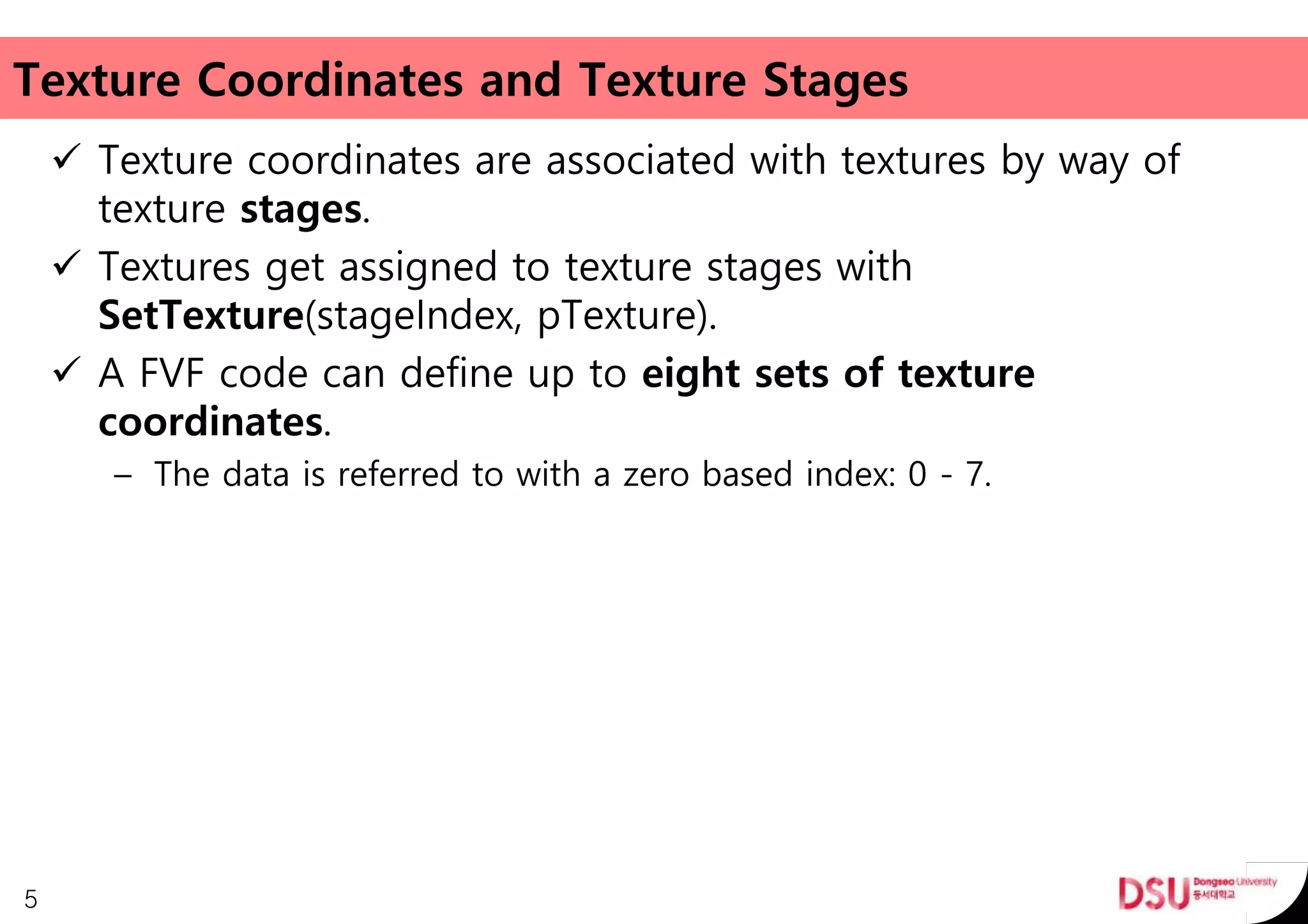 Texture Coordinates and Texture Stages
 Texture coordinates are associated with textures by way of
texture stages.
 Textures get assigned to texture stages with
SetTexture(stageIndex, pTexture).
 A FVF code can define up to eight sets of texture
coordinates.
– The data is referred to with a zero based index: 0 - 7.
5
 
