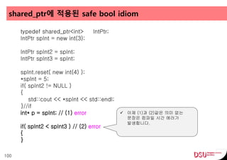 shared_ptr에 적용된 safe bool idiom
100
typedef shared_ptr<int> IntPtr;
IntPtr spInt = new int(3);
IntPtr spInt2 = spInt;
IntPtr spInt3 = spInt;
spInt.reset( new int(4) );
*spInt = 5;
if( spInt2 != NULL )
{
std::cout << *spInt << std::endl;
}//if
int* p = spInt; // (1) error
if( spInt2 < spInt3 ) // (2) error
{
}
 이제 (1)과 (2)같은 의미 없는
문장은 컴파일 시간 에러가
발생합니다.
 