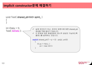 implicit constructor문제 해결하기
101
void Test( shared_ptr<int> spInt_ )
{
}
int iData = 5;
Test( &iData );
 실제 포인터가 아닌, 포인터 표현식에 대한 shared_ptr
생성을 막을 필요가 있습니다.
 이 문제에 대한 해결방법은 명시적 생성만 가능하도록
클래스를 설계하는 것입니다.
explicit shared_ptr(T * p = 0) : px(p), pn(0)
{
if( px != NULL )
pn = new int(1);
}
 