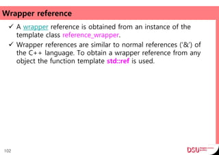 Wrapper reference
 A wrapper reference is obtained from an instance of the
template class reference_wrapper.
 Wrapper references are similar to normal references (‘&’) of
the C++ language. To obtain a wrapper reference from any
object the function template std::ref is used.
102
 