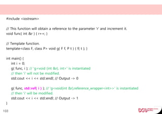 #include <iostream>
// This function will obtain a reference to the parameter 'r' and increment it.
void func( int &r ) { r++; }
// Template function.
template<class F, class P> void g( F f, P t ) { f( t ); }
int main() {
int i = 0;
g( func, i ); // 'g<void (int &r), int>' is instantiated
// then 'i' will not be modified.
std::cout << i << std::endl; // Output -> 0
g( func, std::ref( i ) ); // 'g<void(int &r),reference_wrapper<int>>' is instantiated
// then 'i' will be modified.
std::cout << i << std::endl; // Output -> 1
}
103
 