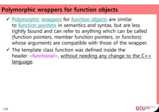 Polymorphic wrappers for function objects
 Polymorphic wrappers for function objects are similar
to function pointers in semantics and syntax, but are less
tightly bound and can refer to anything which can be called
(function pointers, member function pointers, or functors)
whose arguments are compatible with those of the wrapper.
 The template class function was defined inside the
header <functional>, without needing any change to the C++
language.
104
 