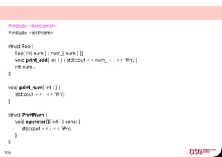 #include <functional>
#include <iostream>
struct Foo {
Foo( int num ) : num_( num ) {}
void print_add( int i ) { std::cout << num_ + i << 'n'; }
int num_;
};
void print_num( int i ) {
std::cout << i << 'n';
}
struct PrintNum {
void operator()( int i ) const {
std::cout << i << 'n';
}
};
105
 