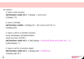 int main() {
// store a free function
std::function<void( int )> f_display = print_num;
f_display( -9 );
// store a lambda
std::function<void()> f_display_42 = []() { print_num( 42 ); };
f_display_42();
// store a call to a member function
using namespace std::placeholders;
const Foo foo( 314159 );
std::function<void( int )> f_add_display = std::bind( &Foo::print_add, foo, _1 );
f_add_display( 1 );
// store a call to a function object
std::function<void( int )> f_display_obj = PrintNum();
f_display_obj( 18 );
}
106
 