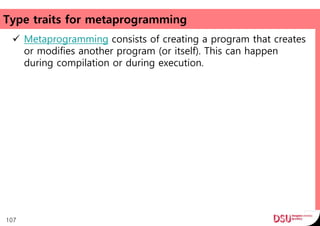 Type traits for metaprogramming
 Metaprogramming consists of creating a program that creates
or modifies another program (or itself). This can happen
during compilation or during execution.
107
 
