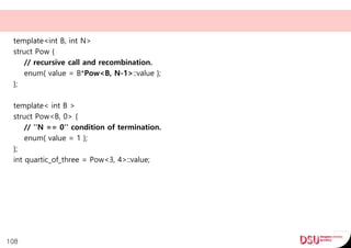 template<int B, int N>
struct Pow {
// recursive call and recombination.
enum{ value = B*Pow<B, N-1>::value };
};
template< int B >
struct Pow<B, 0> {
// ''N == 0'' condition of termination.
enum{ value = 1 };
};
int quartic_of_three = Pow<3, 4>::value;
108
 