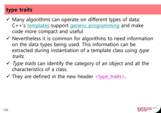 type traits
 Many algorithms can operate on different types of data;
C++'s templates support generic programming and make
code more compact and useful.
 Nevertheless it is common for algorithms to need information
on the data types being used. This information can be
extracted during instantiation of a template class using type
traits.
 Type traits can identify the category of an object and all the
characteristics of a class.
 They are defined in the new header <type_traits>.
109
 